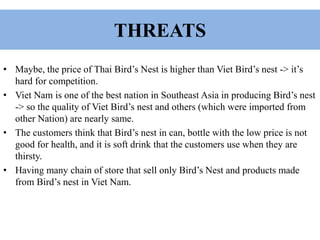 THREATS
• Maybe, the price of Thai Bird’s Nest is higher than Viet Bird’s nest -> it’s
hard for competition.
• Viet Nam is one of the best nation in Southeast Asia in producing Bird’s nest
-> so the quality of Viet Bird’s nest and others (which were imported from
other Nation) are nearly same.
• The customers think that Bird’s nest in can, bottle with the low price is not
good for health, and it is soft drink that the customers use when they are
thirsty.
• Having many chain of store that sell only Bird’s Nest and products made
from Bird’s nest in Viet Nam.
 