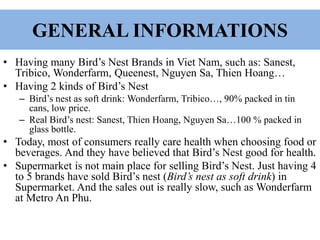 GENERAL INFORMATIONS
• Having many Bird’s Nest Brands in Viet Nam, such as: Sanest,
Tribico, Wonderfarm, Queenest, Nguyen Sa, Thien Hoang…
• Having 2 kinds of Bird’s Nest
– Bird’s nest as soft drink: Wonderfarm, Tribico…, 90% packed in tin
cans, low price.
– Real Bird’s nest: Sanest, Thien Hoang, Nguyen Sa…100 % packed in
glass bottle.
• Today, most of consumers really care health when choosing food or
beverages. And they have believed that Bird’s Nest good for health.
• Supermarket is not main place for selling Bird’s Nest. Just having 4
to 5 brands have sold Bird’s nest (Bird’s nest as soft drink) in
Supermarket. And the sales out is really slow, such as Wonderfarm
at Metro An Phu.
 