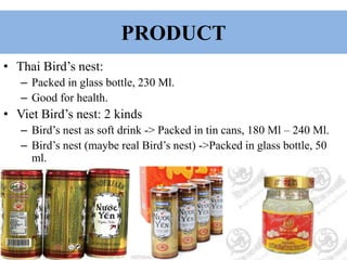 PRODUCT
• Thai Bird’s nest:
– Packed in glass bottle, 230 Ml.
– Good for health.
• Viet Bird’s nest: 2 kinds
– Bird’s nest as soft drink -> Packed in tin cans, 180 Ml – 240 Ml.
– Bird’s nest (maybe real Bird’s nest) ->Packed in glass bottle, 50
ml.
 