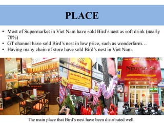 PLACE
• Most of Supermarket in Viet Nam have sold Bird’s nest as soft drink (nearly
70%)
• GT channel have sold Bird’s nest in low price, such as wonderfarm…
• Having many chain of store have sold Bird’s nest in Viet Nam.
The main place that Bird’s nest have been distributed well.
 
