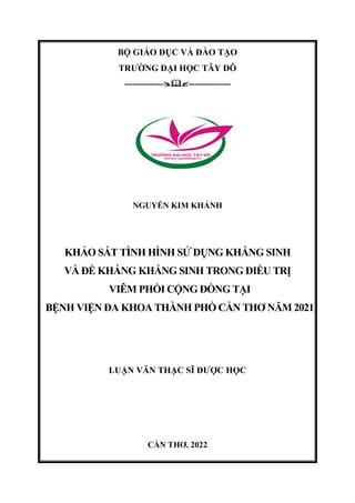 BỘ GIÁO DỤC VÀ ĐÀO TẠO
TRƯỜNG ĐẠI HỌC TÂY ĐÔ
-----------------------------
NGUYỄN KIM KHÁNH
KHẢO SÁT TÌNH HÌNH SỬ DỤNG KHÁNG SINH
VÀ ĐỀ KHÁNG KHÁNG SINH TRONG ĐIỀU TRỊ
VIÊM PHỔI CỘNG ĐỒNG TẠI
BỆNH VIỆN ĐA KHOA THÀNH PHỐ CẦN THƠ NĂM 2021
LUẬN VĂN THẠC SĨ DƯỢC HỌC
CẦN THƠ, 2022
 