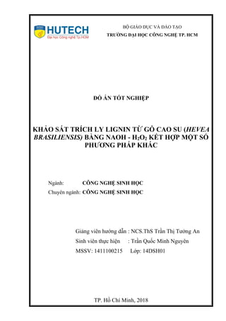 BỘ GIÁO DỤC VÀ ĐÀO TẠO
TRƯỜNG ĐẠI HỌC CÔNG NGHỆ TP. HCM
ĐỒ ÁN TỐT NGHIỆP
KHẢO SÁT TRÍCH LY LIGNIN TỪ GỖ CAO SU (HEVEA
BRASILIENSIS) BẰNG NAOH - H2O2 KẾT HỢP MỘT SỐ
PHƯƠNG PHÁP KHÁC
Ngành: CÔNG NGHỆ SINH HỌC
Chuyên ngành: CÔNG NGHỆ SINH HỌC
Giảng viên hướng dẫn : NCS.ThS Trần Thị Tưởng An
Sinh viên thực hiện : Trần Quốc Minh Nguyên
MSSV: 1411100215 Lớp: 14DSH01
TP. Hồ Chí Minh, 2018
 