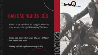 MOTORCYCLE
BÁO CÁO NGHIÊN CỨU
Khảo sát về tình hình sử dụng và nhu cầu
mua xe máy của người tiêu dùng Việt Nam
10/2023
MOTORCY
Khảo sát được thực hiện tháng 10/2023
bởi infoQ Việt Nam
(Vui lòng trích dẫn nguồn nếu sử dụng tài liệu)
 