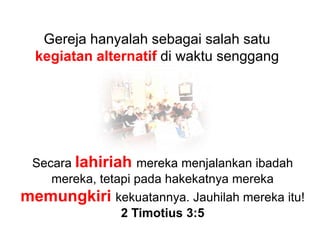 Gereja hanyalah sebagai salah satu kegiatan alternatif di waktu senggangSecara lahiriahmereka menjalankan ibadah mereka, tetapi pada hakekatnya mereka memungkirikekuatannya. Jauhilah mereka itu! 2 Timotius 3:5