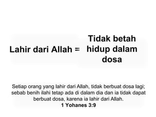 Lahir dari Allah =Tidak betah hidup dalam dosaSetiap orang yang lahir dari Allah, tidak berbuat dosa lagi; sebab benih ilahi tetap ada di dalam dia dan ia tidak dapat berbuat dosa, karena ia lahir dari Allah.1 Yohanes 3:9