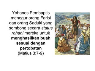 Yohanes Pembaptis menegur orang Farisi dan orang Saduki yang sombong secara status rohani mereka untuk menghasilkan buah sesuai dengan pertobatan(Matius 3:7-9) 