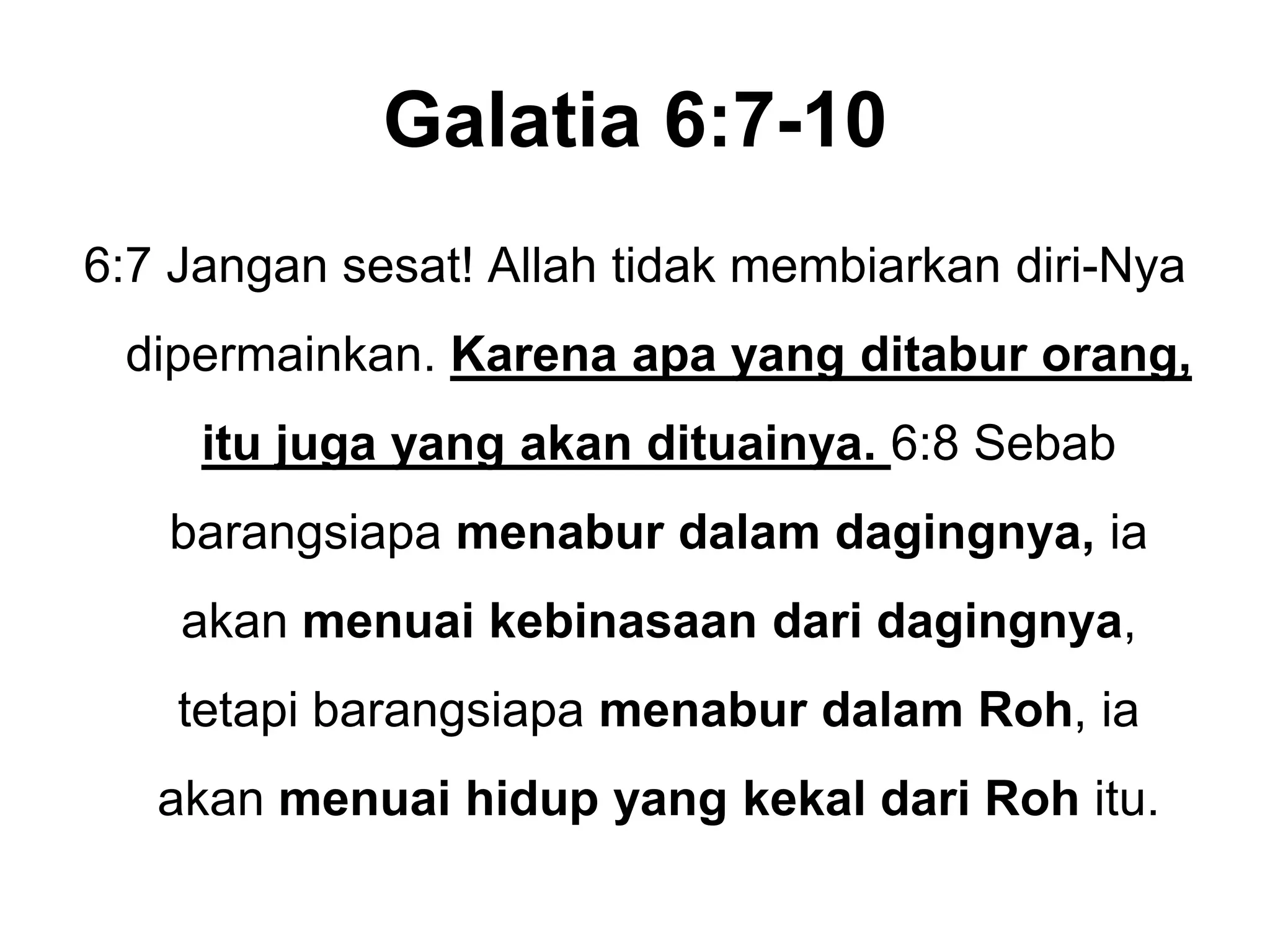 Galatia 6:7-106:7 Jangansesat! Allah tidakmembiarkandiri-Nyadipermainkan. Karenaapa yang ditaburorang, itujuga yang akandituainya. 6:8 Sebabbarangsiapamenaburdalamdagingnya,iaakanmenuaikebinasaandaridagingnya, tetapibarangsiapamenaburdalamRoh, iaakanmenuaihidup yang kekaldariRohitu.