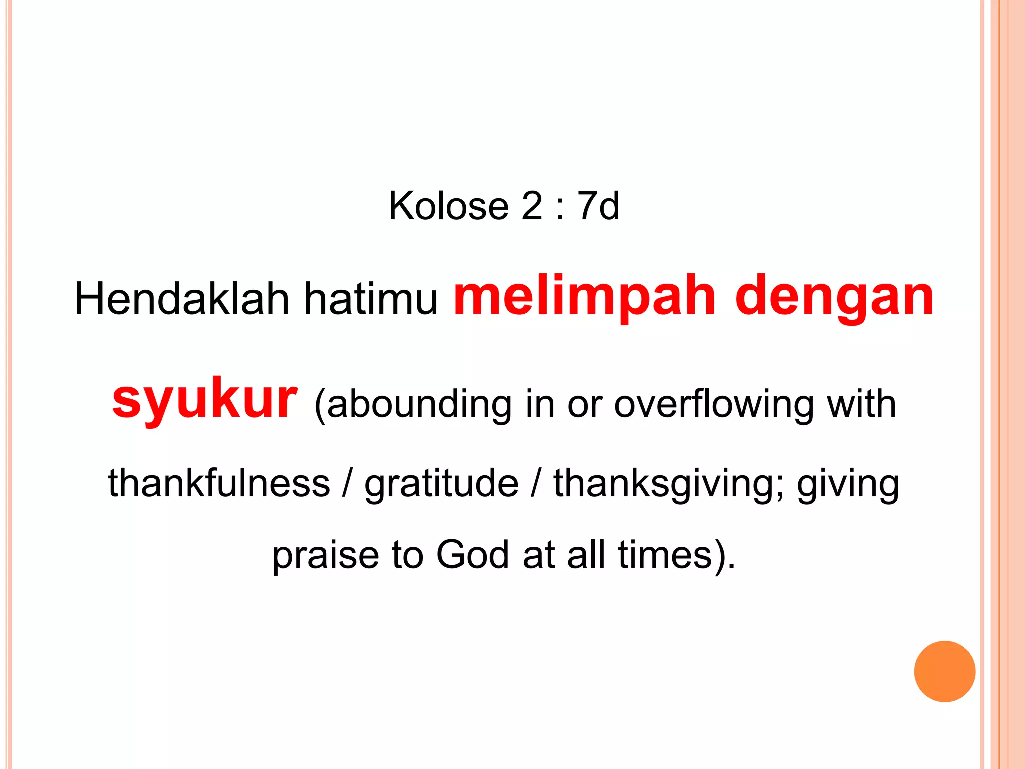 Kolose 2 : 7d Hendaklahhatimumelimpahdengansyukur(abounding in or overflowing with thankfulness / gratitude / thanksgiving; giving praise to God at all times).