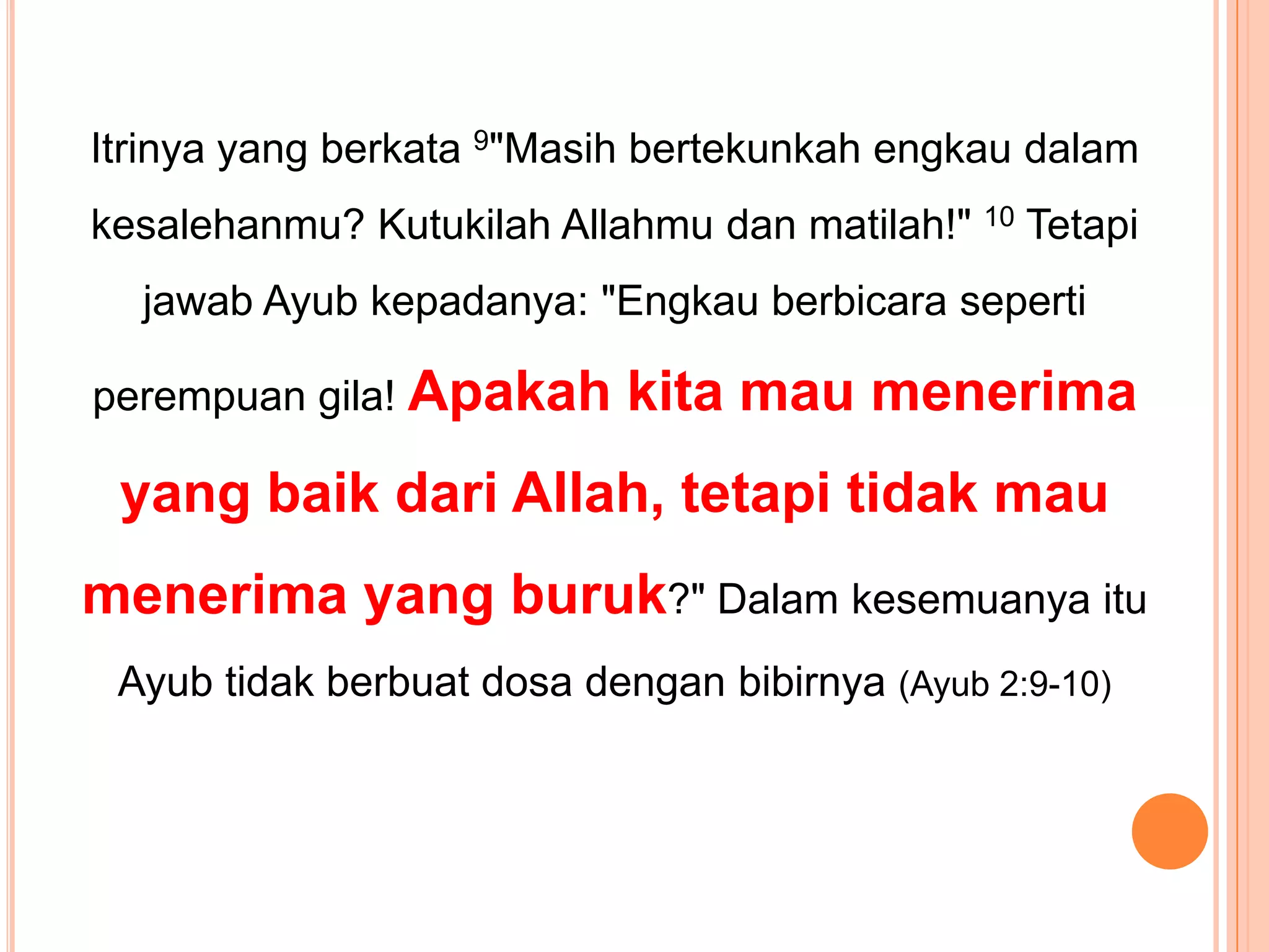 Itrinyayang berkata9"Masih bertekunkahengkaudalamkesalehanmu? KutukilahAllahmudanmatilah!" 10TetapijawabAyubkepadanya: "Engkauberbicarasepertiperempuangila! Apakahkitamaumenerima yang baikdari Allah, tetapitidakmaumenerima yang buruk?" DalamkesemuanyaituAyubtidakberbuatdosadenganbibirnya(Ayub 2:9-10)