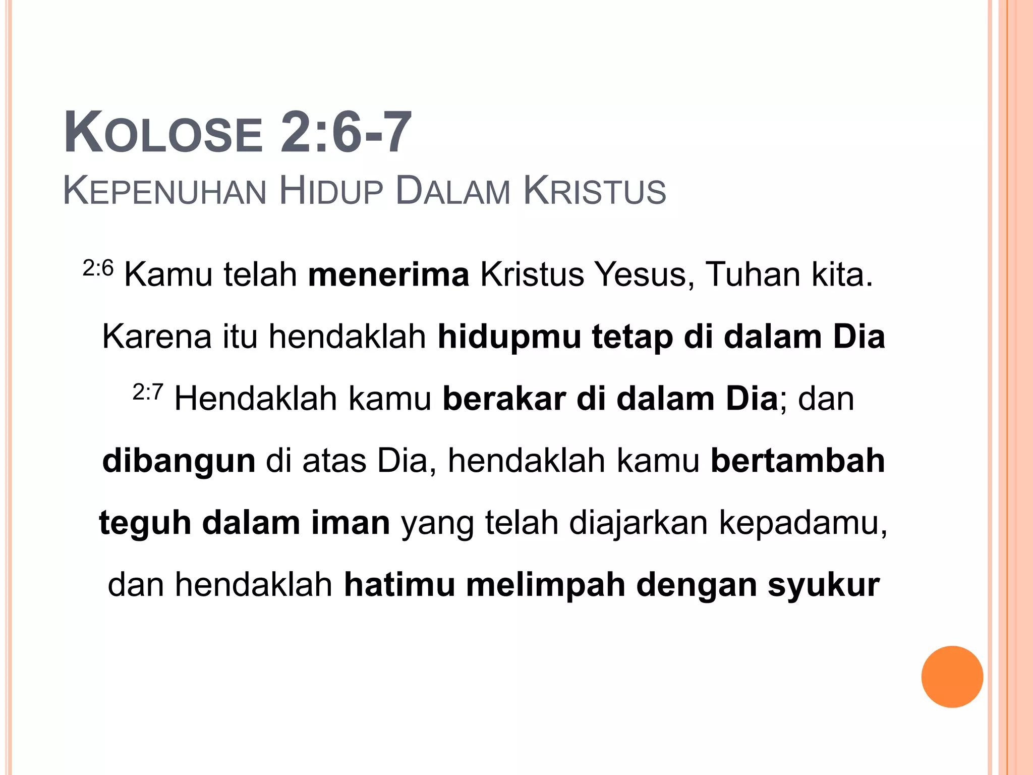 Kolose 2:6-7 KepenuhanHidupDalamKristus2:6KamutelahmenerimaKristusYesus, Tuhankita. KarenaituhendaklahhidupmutetapdidalamDia2:7HendaklahkamuberakardidalamDia; dandibangundiatasDia, hendaklahkamubertambahteguhdalamiman yang telahdiajarkankepadamu, danhendaklahhatimumelimpahdengansyukur