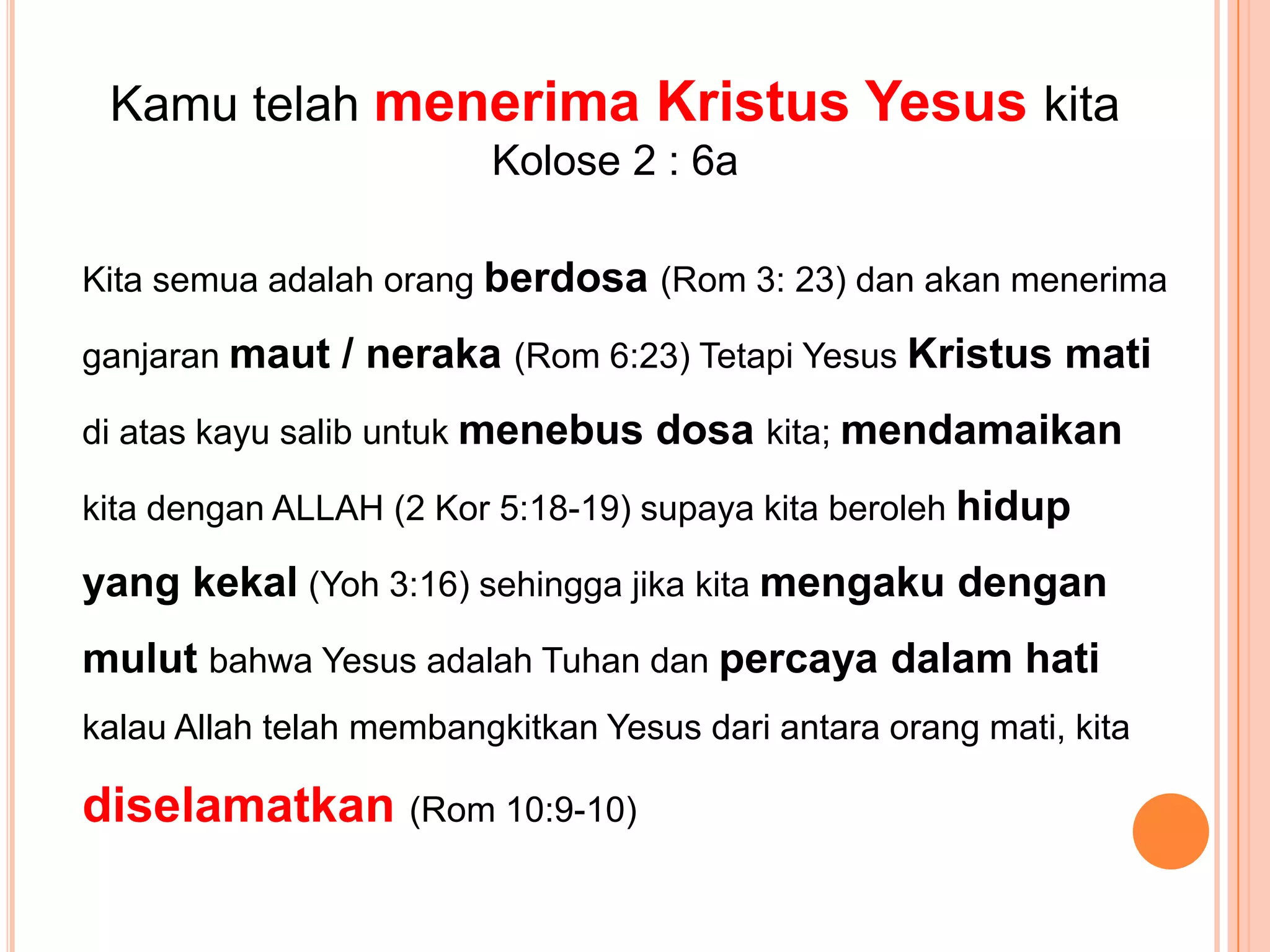 KamutelahmenerimaKristusYesuskitaKolose 2 : 6aKita semuaadalahorangberdosa(Rom 3: 23) danakanmenerimaganjaranmaut / neraka(Rom 6:23) TetapiYesusKristusmatidiataskayusalibuntukmenebusdosakita; mendamaikankitadengan ALLAH (2 Kor 5:18-19) supayakitaberolehhidup yang kekal (Yoh 3:16) sehinggajikakitamengakudenganmulutbahwaYesusadalahTuhandanpercayadalamhatikalau Allah telahmembangkitkanYesusdariantaraorangmati, kitadiselamatkan(Rom 10:9-10)