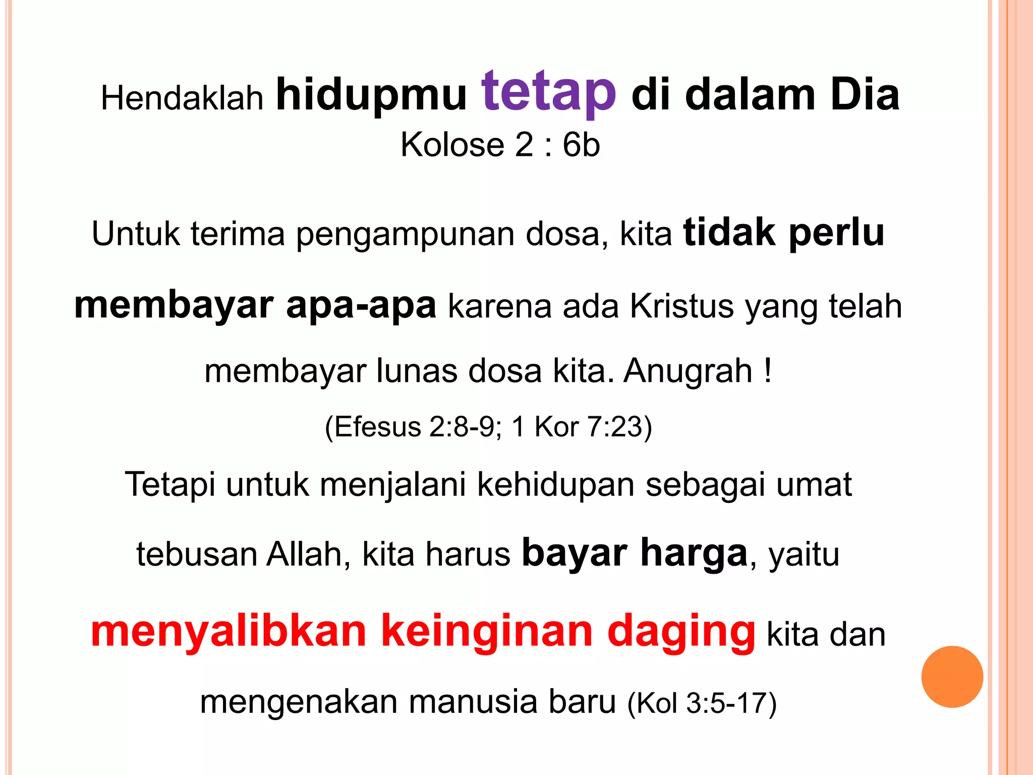 HendaklahhidupmutetapdidalamDiaKolose 2 : 6bUntukterimapengampunandosa, kitatidakperlumembayarapa-apakarenaadaKristus yang telahmembayarlunasdosakita. Anugrah ! (Efesus 2:8-9; 1 Kor 7:23)TetapiuntukmenjalanikehidupansebagaiumattebusanAllah, kitaharusbayarharga, yaitumenyalibkankeinginandagingkitadanmengenakanmanusiabaru(Kol 3:5-17)