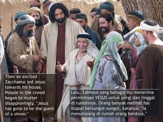 Then an excited
Zacchaeus led Jesus
towards his house.
People in the crowd
began to mutter
disapprovingly, ‘Jesus
has gone to be the guest
of a sinner.’
Lalu, Zakheus yang bahagia itu menerima
permintaan YESUS untuk pergi dan tinggal
di rumahnya. Orang banyak melihat hal
itupun bersungut-sungut, katanya: "Ia
menumpang di rumah orang berdosa."
 