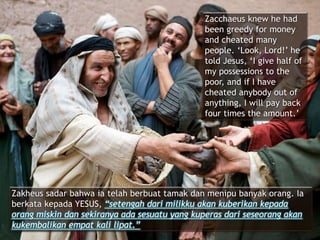 Zacchaeus knew he had
been greedy for money
and cheated many
people. ‘Look, Lord!’ he
told Jesus, ‘I give half of
my possessions to the
poor, and if I have
cheated anybody out of
anything, I will pay back
four times the amount.’
Zakheus sadar bahwa ia telah berbuat tamak dan menipu banyak orang. Ia
berkata kepada YESUS, “setengah dari milikku akan kuberikan kepada
orang miskin dan sekiranya ada sesuatu yang kuperas dari seseorang akan
kukembalikan empat kali lipat.”
 