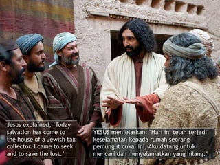 Jesus explained, ‘Today
salvation has come to
the house of a Jewish tax
collector. I came to seek
and to save the lost.’
YESUS menjelaskan: "Hari ini telah terjadi
keselamatan kepada rumah seorang
pemungut cukai ini, Aku datang untuk
mencari dan menyelamatkan yang hilang."
 