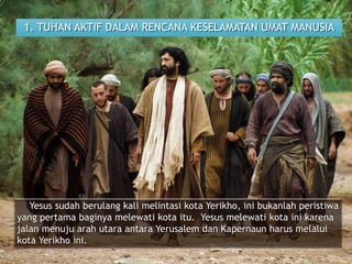 1. TUHAN AKTIF DALAM RENCANA KESELAMATAN UMAT MANUSIA
Yesus sudah berulang kali melintasi kota Yerikho, ini bukanlah peristiwa
yang pertama baginya melewati kota itu. Yesus melewati kota ini karena
jalan menuju arah utara antara Yerusalem dan Kapernaun harus melalui
kota Yerikho ini.
 