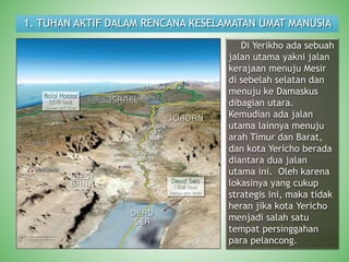 1. TUHAN AKTIF DALAM RENCANA KESELAMATAN UMAT MANUSIA
Di Yerikho ada sebuah
jalan utama yakni jalan
kerajaan menuju Mesir
di sebelah selatan dan
menuju ke Damaskus
dibagian utara.
Kemudian ada jalan
utama lainnya menuju
arah Timur dan Barat,
dan kota Yericho berada
diantara dua jalan
utama ini. Oleh karena
lokasinya yang cukup
strategis ini, maka tidak
heran jika kota Yericho
menjadi salah satu
tempat persinggahan
para pelancong.
 