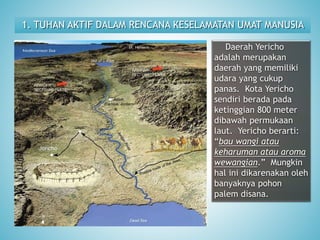 1. TUHAN AKTIF DALAM RENCANA KESELAMATAN UMAT MANUSIA
Daerah Yericho
adalah merupakan
daerah yang memiliki
udara yang cukup
panas. Kota Yericho
sendiri berada pada
ketinggian 800 meter
dibawah permukaan
laut. Yericho berarti:
“bau wangi atau
keharuman atau aroma
wewangian.” Mungkin
hal ini dikarenakan oleh
banyaknya pohon
palem disana.
 
