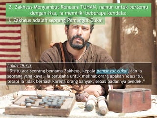 2. Zakheus Menyambut Rencana TUHAN, namun untuk bertemu
dengan-Nya, ia memiliki beberapa kendala:
Lukas 19:2,3
“Disitu ada seorang bernama Zakheus, kepala pemungut cukai, dan ia
seorang yang kaya. Ia berusaha untuk melihat orang apakah Yesus itu,
tetapi ia tidak berhasil karena orang banyak, sebab badannya pendek.”
i. Zakheus adalah seorang Pemungut Cukai
 