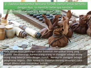 2. Zakheus Menyambut Rencana TUHAN, namun untuk bertemu
dengan-Nya, ia memiliki beberapa kendala:
Pada zaman Yesus pemungut cukai bukanlah merupakan orang yang
populer dan disenangi, karena orang-orang ini dianggap sebagai orang-
orang yang bekerja sama dengan musuh. Mereka ini dianggap sebagai
penghianat negara. Oleh karena itu biasanya seorang pemungut cukai
sangat dibenci oleh masyarakat banyak.
i. Zakheus adalah seorang Pemungut Cukai
 