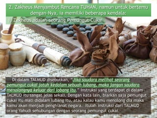 2. Zakheus Menyambut Rencana TUHAN, namun untuk bertemu
dengan-Nya, ia memiliki beberapa kendala:
Di dalam TALMUD disebutkan, “Jika saudara melihat seorang
pemungut cukai jatuh kedalam sebuah lubang, maka jangan saudara
menolongnya keluar dari lobang itu.” Instruksi yang terdapat di dalam
TALMUD itu sangat jelas sekali. Dengan kata lain, biarkan saja pemungut
cukai itu mati didalam lubang itu, atau kalau kamu menolong dia maka
kamu akan menjadi penghianat negara. Itulah instruksi dari TALMUD
orang Yahudi sehubungan dengan seorang pemungut cukai.
i. Zakheus adalah seorang Pemungut Cukai
 