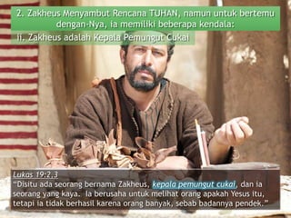 2. Zakheus Menyambut Rencana TUHAN, namun untuk bertemu
dengan-Nya, ia memiliki beberapa kendala:
ii. Zakheus adalah Kepala Pemungut Cukai
Lukas 19:2,3
“Disitu ada seorang bernama Zakheus, kepala pemungut cukai, dan ia
seorang yang kaya. Ia berusaha untuk melihat orang apakah Yesus itu,
tetapi ia tidak berhasil karena orang banyak, sebab badannya pendek.”
 