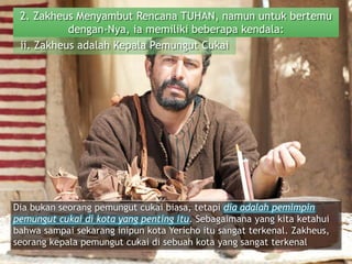 2. Zakheus Menyambut Rencana TUHAN, namun untuk bertemu
dengan-Nya, ia memiliki beberapa kendala:
ii. Zakheus adalah Kepala Pemungut Cukai
Dia bukan seorang pemungut cukai biasa, tetapi dia adalah pemimpin
pemungut cukai di kota yang penting itu. Sebagaimana yang kita ketahui
bahwa sampai sekarang inipun kota Yericho itu sangat terkenal. Zakheus,
seorang kepala pemungut cukai di sebuah kota yang sangat terkenal
 