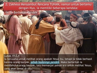 2. Zakheus Menyambut Rencana TUHAN, namun untuk bertemu
dengan-Nya, ia memiliki beberapa kendala:
iii. Ia Berbadan Pendek
Lukas 19:3,4
Ia berusaha untuk melihat orang apakah Yesus itu, tetapi ia tidak berhasil
karena orang banyak, sebab badannya pendek. Maka berlarilah ia
mendahului orang banyak, lalu memanjat pohon ara untuk melihat Yesus,
yang akan lewat di situ.
 