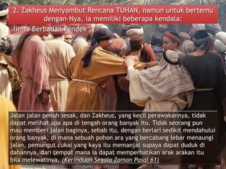 2. Zakheus Menyambut Rencana TUHAN, namun untuk bertemu
dengan-Nya, ia memiliki beberapa kendala:
iii. Ia Berbadan Pendek
Jalan jalan penuh sesak, dan Zakheus, yang kecil perawakannya, tidak
dapat melihat apa apa di tengah orang banyak itu. Tidak seorang pun
mau memberi jalan baginya, sebab itu, dengan berlari sedikit mendahului
orang banyak, di mana sebuah pohon ara yang bercabang lebar menaungi
jalan, pemungut cukai yang kaya itu memanjat supaya dapat duduk di
dahannya, dari tempat mana ia dapat memperhatikan arak arakan itu
bila melewatinya. (Kerinduan Segala Zaman Pasal 61)
 