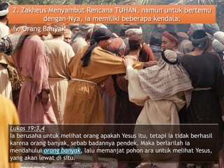 2. Zakheus Menyambut Rencana TUHAN, namun untuk bertemu
dengan-Nya, ia memiliki beberapa kendala:
iv. Orang Banyak
Lukas 19:3,4
Ia berusaha untuk melihat orang apakah Yesus itu, tetapi ia tidak berhasil
karena orang banyak, sebab badannya pendek. Maka berlarilah ia
mendahului orang banyak, lalu memanjat pohon ara untuk melihat Yesus,
yang akan lewat di situ.
 