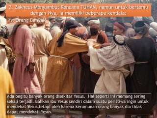 2. Zakheus Menyambut Rencana TUHAN, namun untuk bertemu
dengan-Nya, ia memiliki beberapa kendala:
iv. Orang Banyak
Ada begitu banyak orang disekitar Yesus. Hal seperti ini memang sering
sekali terjadi. Bahkan ibu Yesus sendiri dalam suatu peristiwa ingin untuk
mendekat Yesus tetapi oleh karena kerumunan orang banyak dia tidak
dapat mendekati Yesus.
 