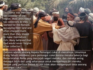 Zacchaeus was the chief
tax collector of the
region. Most Jews hated
tax collectors as they
worked for the Romans
occupying their land and
often charged much
more than they should
to make themselves
rich. Many believed that
God would never forgive
a tax collector.
Zakheus adalah seorang Kepala Pemungut cukai di daerahnya. Umumnya
orang Yahudi membenci para pemungut cukai karena mereka bekerja bagi
Pemerintahan Roma yang menjajah negeri mereka, dan mereka sering
meungut lebih dari yang seharusnya untuk memperkaya diri mereka.
Banyak yang percaya bahwa ALLAH tidak akan mengampuni dosa seorang
pemungut cukai.
 