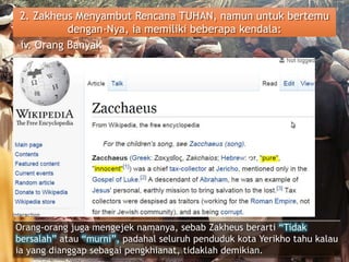 2. Zakheus Menyambut Rencana TUHAN, namun untuk bertemu
dengan-Nya, ia memiliki beberapa kendala:
iv. Orang Banyak
Orang-orang juga mengejek namanya, sebab Zakheus berarti “Tidak
bersalah” atau “murni”, padahal seluruh penduduk kota Yerikho tahu kalau
ia yang dianggap sebagai pengkhianat, tidaklah demikian.
 
