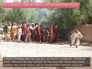 3. ZAKHEUS SANGAT RINDU UNTUK BERTEMU YESUS
Zakheus mendapat satu ide yang gila, dia berlari mendahului, memanjat
pohon. Biasanya kita akan berbuat hal-hal yang tidak masuk akal dalam
keadaan atau situasi khusus, hal itu membutuhkan motivasi yang kuat.
 