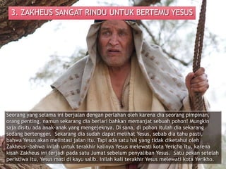 3. ZAKHEUS SANGAT RINDU UNTUK BERTEMU YESUS
Seorang yang selama ini berjalan dengan perlahan oleh karena dia seorang pimpinan,
orang penting, namun sekarang dia berlari bahkan memanjat sebuah pohon! Mungkin
saja disitu ada anak-anak yang mengejeknya. Di sana, di pohon itulah dia sekarang
sedang bertengger. Sekarang dia sudah dapat melihat Yesus, sebab dia tahu pasti,
bahwa Yesus akan melintasi jalan itu. Tapi ada satu hal yang tidak diketahui oleh
Zakheus–-bahwa inilah untuk terakhir kalinya Yesus melewati kota Yericho itu, karena
kisah Zakheus ini terjadi pada satu Jumat sebelum penyaliban Yesus. Satu pekan setelah
peristiwa itu, Yesus mati di kayu salib. Inilah kali terakhir Yesus melewati kota Yerikho.
 