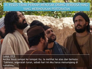 4. YESUS TIDAK PERNAH MENOLAK ORANG BERDOSA YANG
YANG MERINDUKAN PERTOBATAN
Lukas 19:5
Ketika Yesus sampai ke tempat itu, Ia melihat ke atas dan berkata:
"Zakheus, segeralah turun, sebab hari ini Aku harus menumpang di
rumahmu."
 