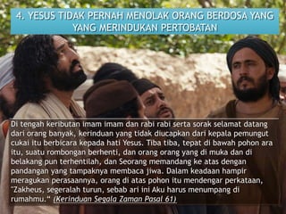 4. YESUS TIDAK PERNAH MENOLAK ORANG BERDOSA YANG
YANG MERINDUKAN PERTOBATAN
Di tengah keributan imam imam dan rabi rabi serta sorak selamat datang
dari orang banyak, kerinduan yang tidak diucapkan dari kepala pemungut
cukai itu berbicara kepada hati Yesus. Tiba tiba, tepat di bawah pohon ara
itu, suatu rombongan berhenti, dan orang orang yang di muka dan di
belakang pun terhentilah, dan Seorang memandang ke atas dengan
pandangan yang tampaknya membaca jiwa. Dalam keadaan hampir
meragukan perasaannya, orang di atas pohon itu mendengar perkataan,
"Zakheus, segeralah turun, sebab ari ini Aku harus menumpang di
rumahmu.“ (Kerinduan Segala Zaman Pasal 61)
 