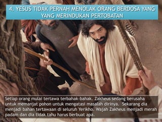 4. YESUS TIDAK PERNAH MENOLAK ORANG BERDOSA YANG
YANG MERINDUKAN PERTOBATAN
Setiap orang mulai tertawa terbahak-bahak. Zakheus sedang berusaha
untuk memanjat pohon untuk mengatasi masalah dirinya. Sekarang dia
menjadi bahan tertawaan di seluruh Yerikho. Wajah Zakheus menjadi merah
padam dan dia tidak tahu harus berbuat apa.
 