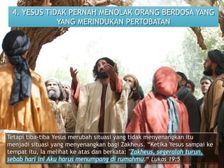 4. YESUS TIDAK PERNAH MENOLAK ORANG BERDOSA YANG
YANG MERINDUKAN PERTOBATAN
Tetapi tiba-tiba Yesus merubah situasi yang tidak menyenangkan itu
menjadi situasi yang menyenangkan bagi Zakheus. “Ketika Yesus sampai ke
tempat itu, Ia melihat ke atas dan berkata: "Zakheus, segeralah turun,
sebab hari ini Aku harus menumpang di rumahmu.“ Lukas 19:5
 