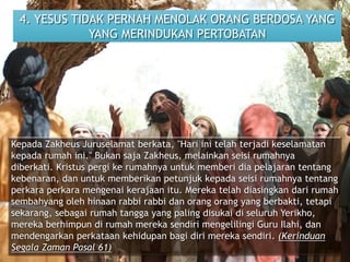 4. YESUS TIDAK PERNAH MENOLAK ORANG BERDOSA YANG
YANG MERINDUKAN PERTOBATAN
Kepada Zakheus Juruselamat berkata, "Hari ini telah terjadi keselamatan
kepada rumah ini." Bukan saja Zakheus, melainkan seisi rumahnya
diberkati. Kristus pergi ke rumahnya untuk memberi dia pelajaran tentang
kebenaran, dan untuk memberikan petunjuk kepada seisi rumahnya tentang
perkara perkara mengenai kerajaan itu. Mereka telah diasingkan dari rumah
sembahyang oleh hinaan rabbi rabbi dan orang orang yang berbakti, tetapi
sekarang, sebagai rumah tangga yang paling disukai di seluruh Yerikho,
mereka berhimpun di rumah mereka sendiri mengelilingi Guru Ilahi, dan
mendengarkan perkataan kehidupan bagi diri mereka sendiri. (Kerinduan
Segala Zaman Pasal 61)
 