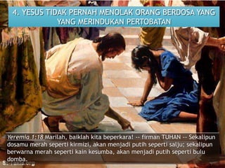 4. YESUS TIDAK PERNAH MENOLAK ORANG BERDOSA YANG
YANG MERINDUKAN PERTOBATAN
Yeremia 1:18 Marilah, baiklah kita beperkara! -- firman TUHAN -- Sekalipun
dosamu merah seperti kirmizi, akan menjadi putih seperti salju; sekalipun
berwarna merah seperti kain kesumba, akan menjadi putih seperti bulu
domba.
 