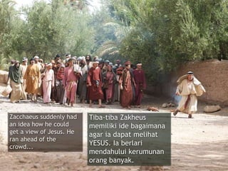 Zacchaeus suddenly had
an idea how he could
get a view of Jesus. He
ran ahead of the
crowd...
Tiba-tiba Zakheus
memiliki ide bagaimana
agar ia dapat melihat
YESUS. Ia berlari
mendahului kerumunan
orang banyak.
 