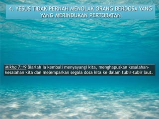 4. YESUS TIDAK PERNAH MENOLAK ORANG BERDOSA YANG
YANG MERINDUKAN PERTOBATAN
Mikha 7:19 Biarlah Ia kembali menyayangi kita, menghapuskan kesalahan-
kesalahan kita dan melemparkan segala dosa kita ke dalam tubir-tubir laut.
 