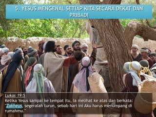 5. YESUS MENGENAL SETIAP KITA SECARA DEKAT DAN
PRIBADI
Lukas 19:5
Ketika Yesus sampai ke tempat itu, Ia melihat ke atas dan berkata:
"Zakheus, segeralah turun, sebab hari ini Aku harus menumpang di
rumahmu."
 