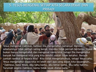 5. YESUS MENGENAL SETIAP KITA SECARA DEKAT DAN
PRIBADI
Yesus mengenal Zakheus, bahkan Dia mengetahui namanya? Mereka
sebelumnya tidak pernah saling kenal, mereka tidak pernah bertemu. Yesus
bukan hanya mengetahui dan mengenal nama kita, tetapi Dia mengetahui
banyak hal mengenai kita yang kita sendiri malah tidak ketahui. Berapa
jumlah rambut di kepala kita? Kita tidak mengetahuinya, tetapi Yesus tahu.
Yesus mengetahui siapa kita ini lebih dari apa yang dapat kita bayangkan.
“Zakheus, kata Yesus, Aku tahu kamu, aku kenal kamu, aku tahu hatimu.
Turunlah segera Zakheus, kamu tidak layak diatas sana.”
 