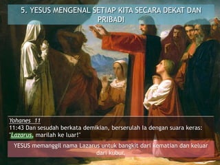 5. YESUS MENGENAL SETIAP KITA SECARA DEKAT DAN
PRIBADI
Yohanes 11
11:43 Dan sesudah berkata demikian, berserulah Ia dengan suara keras:
"Lazarus, marilah ke luar!"
YESUS memanggil nama Lazarus untuk bangkit dari kematian dan keluar
dari kubur.
 
