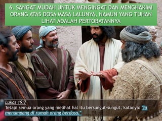 6. SANGAT MUDAH UNTUK MENGINGAT DAN MENGHAKIMI
ORANG ATAS DOSA MASA LALUNYA, NAMUN YANG TUHAN
LIHAT ADALAH PERTOBATANNYA
Lukas 19:7
Tetapi semua orang yang melihat hal itu bersungut-sungut, katanya: "Ia
menumpang di rumah orang berdosa."
 
