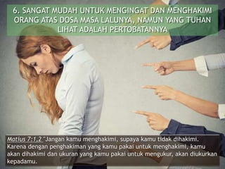 6. SANGAT MUDAH UNTUK MENGINGAT DAN MENGHAKIMI
ORANG ATAS DOSA MASA LALUNYA, NAMUN YANG TUHAN
LIHAT ADALAH PERTOBATANNYA
Matius 7:1,2 "Jangan kamu menghakimi, supaya kamu tidak dihakimi.
Karena dengan penghakiman yang kamu pakai untuk menghakimi, kamu
akan dihakimi dan ukuran yang kamu pakai untuk mengukur, akan diukurkan
kepadamu.
 