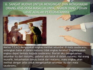 6. SANGAT MUDAH UNTUK MENGINGAT DAN MENGHAKIMI
ORANG ATAS DOSA MASA LALUNYA, NAMUN YANG TUHAN
LIHAT ADALAH PERTOBATANNYA
Matius 7:3,4,5 Mengapakah engkau melihat selumbar di mata saudaramu,
sedangkan balok di dalam matamu tidak engkau ketahui? Bagaimanakah
engkau dapat berkata kepada saudaramu: Biarlah aku mengeluarkan
selumbar itu dari matamu, padahal ada balok di dalam matamu. Hai orang
munafik, keluarkanlah dahulu balok dari matamu, maka engkau akan
melihat dengan jelas untuk mengeluarkan selumbar itu dari mata
saudaramu."
 