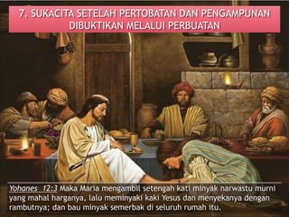 7. SUKACITA SETELAH PERTOBATAN DAN PENGAMPUNAN
DIBUKTIKAN MELALUI PERBUATAN
Yohanes 12:3 Maka Maria mengambil setengah kati minyak narwastu murni
yang mahal harganya, lalu meminyaki kaki Yesus dan menyekanya dengan
rambutnya; dan bau minyak semerbak di seluruh rumah itu.
 